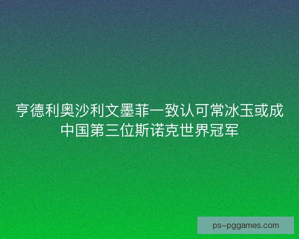 亨德利奥沙利文墨菲一致认可常冰玉或成中国第三位斯诺克世界冠军